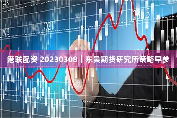 港联配资 20230308｜东吴期货研究所策略早参
