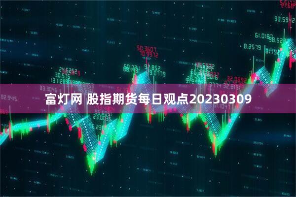 富灯网 股指期货每日观点20230309