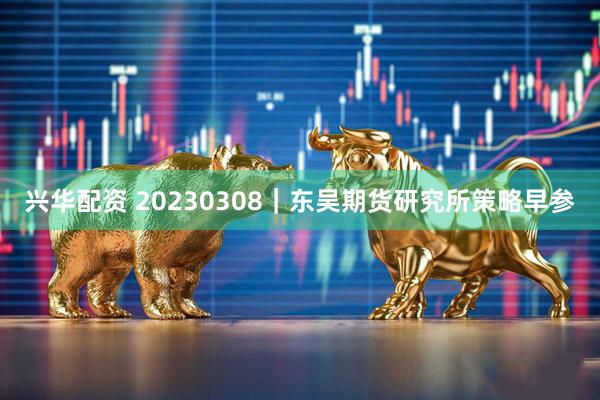 兴华配资 20230308｜东吴期货研究所策略早参