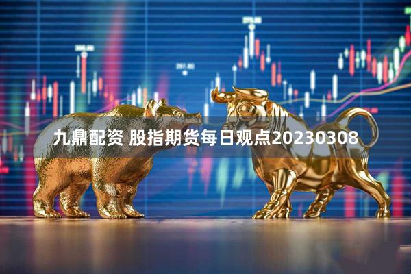 九鼎配资 股指期货每日观点20230308