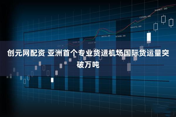 创元网配资 亚洲首个专业货运机场国际货运量突破万吨