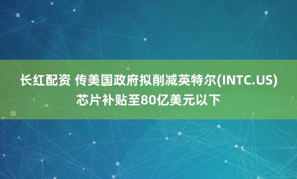 长红配资 传美国政府拟削减英特尔(INTC.US)芯片补贴至80亿美元以下