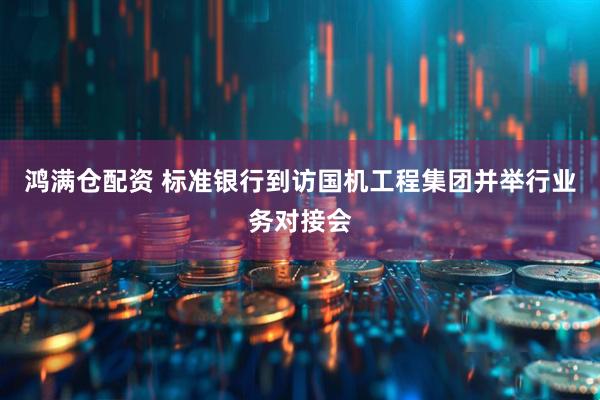 鸿满仓配资 标准银行到访国机工程集团并举行业务对接会