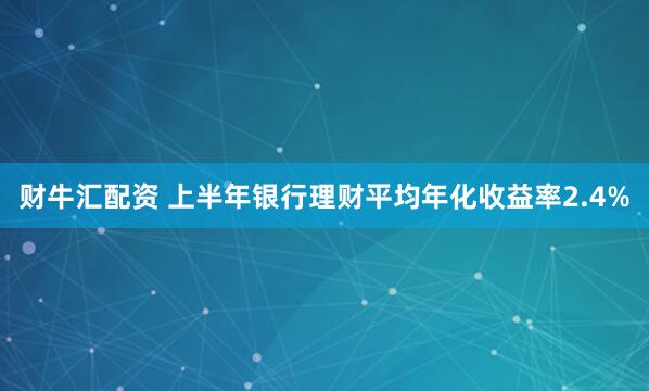 财牛汇配资 上半年银行理财平均年化收益率2.4%