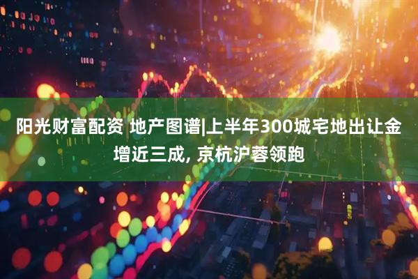 阳光财富配资 地产图谱|上半年300城宅地出让金增近三成, 京杭沪蓉领跑