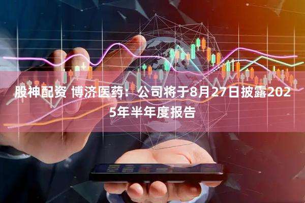 股神配资 博济医药：公司将于8月27日披露2025年半年度报告