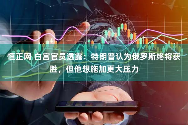 恒正网 白宫官员透露：特朗普认为俄罗斯终将获胜，但他想施加更大压力