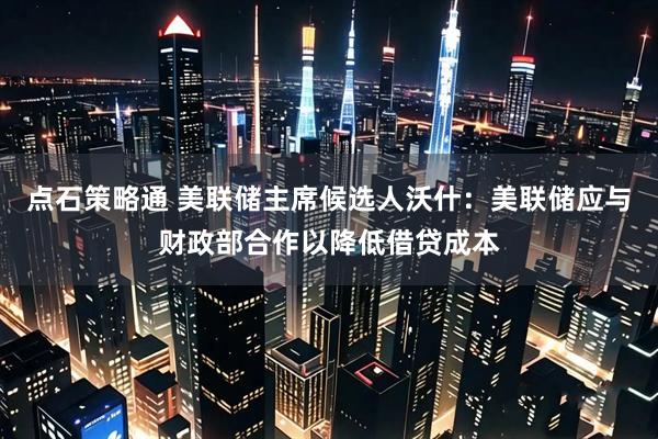 点石策略通 美联储主席候选人沃什：美联储应与财政部合作以降低借贷成本