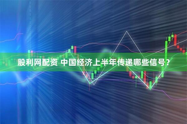 股利网配资 中国经济上半年传递哪些信号？