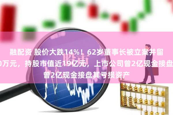 融配资 股价大跌14%！62岁董事长被立案并留置，年薪60万元，持股市值近19亿元，上市公司曾2亿现金接盘其亏损资产