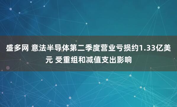盛多网 意法半导体第二季度营业亏损约1.33亿美元 受重组和减值支出影响