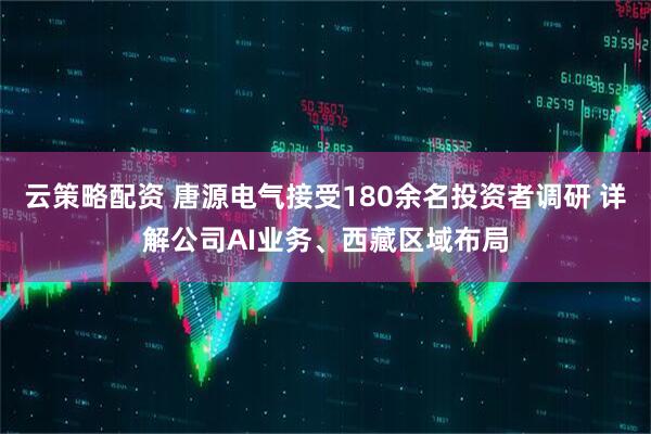 云策略配资 唐源电气接受180余名投资者调研 详解公司AI业务、西藏区域布局