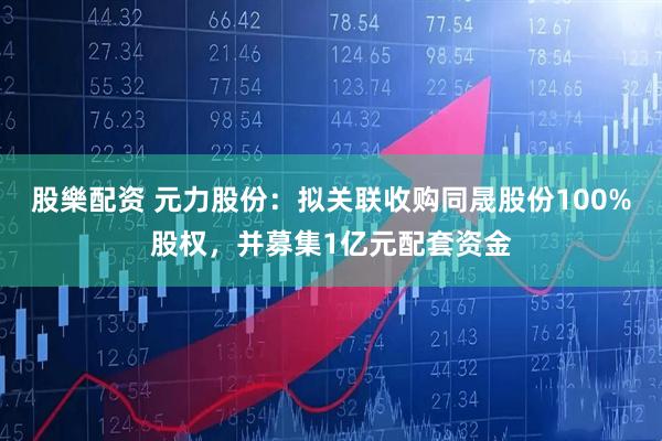 股樂配资 元力股份：拟关联收购同晟股份100%股权，并募集1亿元配套资金