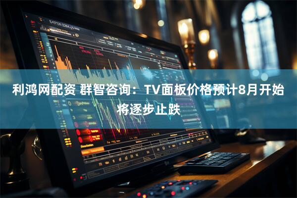 利鸿网配资 群智咨询：TV面板价格预计8月开始将逐步止跌