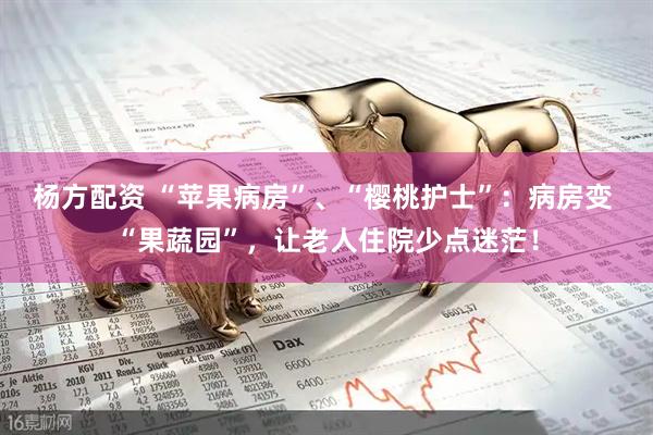 杨方配资 “苹果病房”、“樱桃护士”：病房变 “果蔬园”，让老人住院少点迷茫！