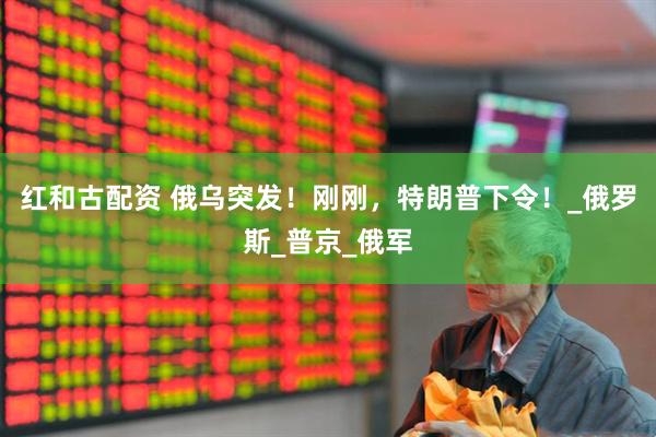 红和古配资 俄乌突发！刚刚，特朗普下令！_俄罗斯_普京_俄军