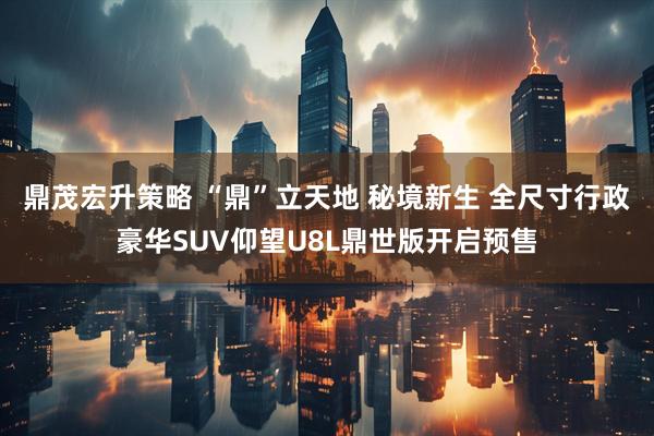 鼎茂宏升策略 “鼎”立天地 秘境新生 全尺寸行政豪华SUV仰望U8L鼎世版开启预售