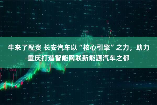牛来了配资 长安汽车以“核心引擎”之力，助力重庆打造智能网联新能源汽车之都