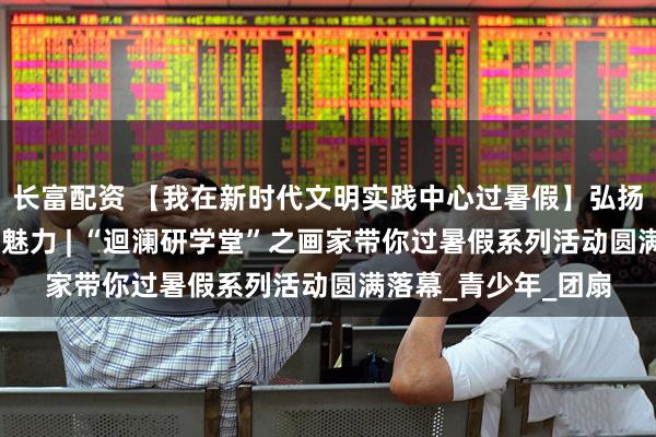 长富配资 【我在新时代文明实践中心过暑假】弘扬传统文化 感受非遗魅力 | “迴澜研学堂”之画家带你过暑假系列活动圆满落幕_青少年_团扇